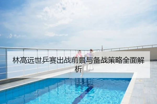 林高远世乒赛出战前景与备战策略全面解析