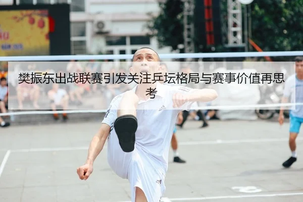 樊振东出战联赛引发关注乒坛格局与赛事价值再思考