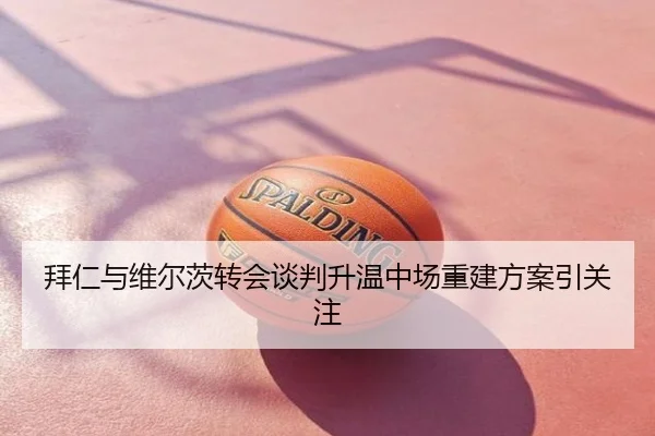 拜仁与维尔茨转会谈判升温中场重建方案引关注