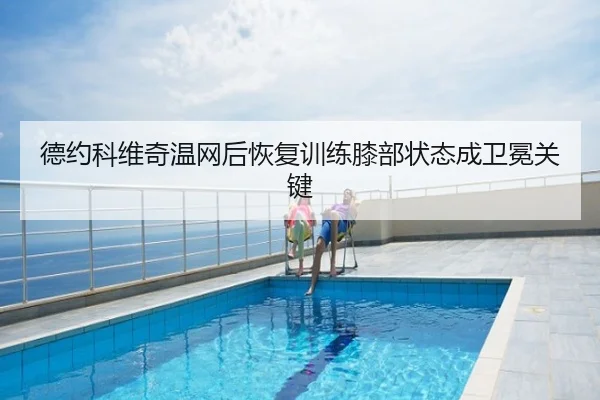 德约科维奇温网后恢复训练膝部状态成卫冕关键