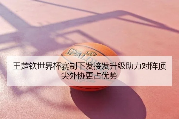 王楚钦世界杯赛制下发接发升级助力对阵顶尖外协更占优势