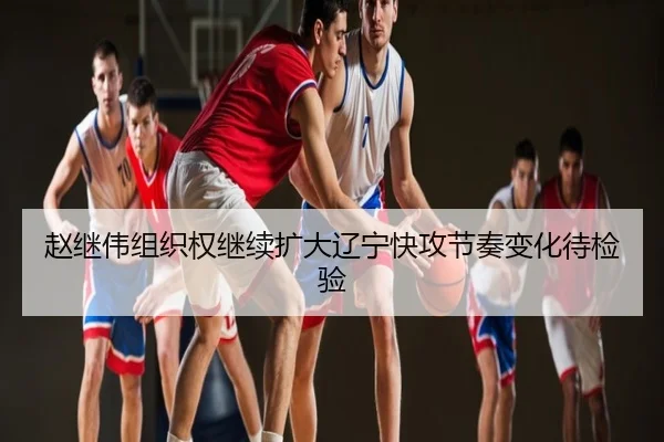 赵继伟组织权继续扩大辽宁快攻节奏变化待检验