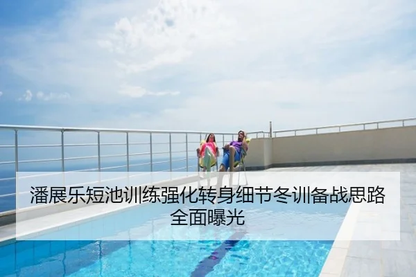 潘展乐短池训练强化转身细节冬训备战思路全面曝光