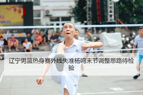 辽宁男篮热身赛外线失准杨鸣末节调整思路待检验