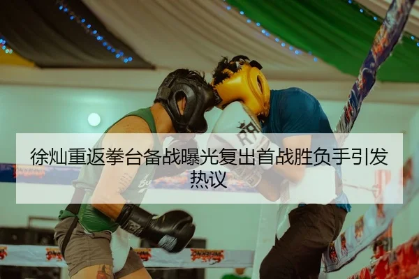 徐灿重返拳台备战曝光复出首战胜负手引发热议